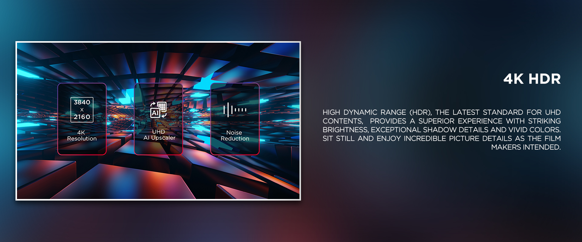 4K HDR - High Dynamic Range (HDR), the latest standard for UHD contents,  provides a superior experience with striking brightness, exceptional shadow details and vivid colors. Sit still and enjoy incredible picture details as the film makers intended.